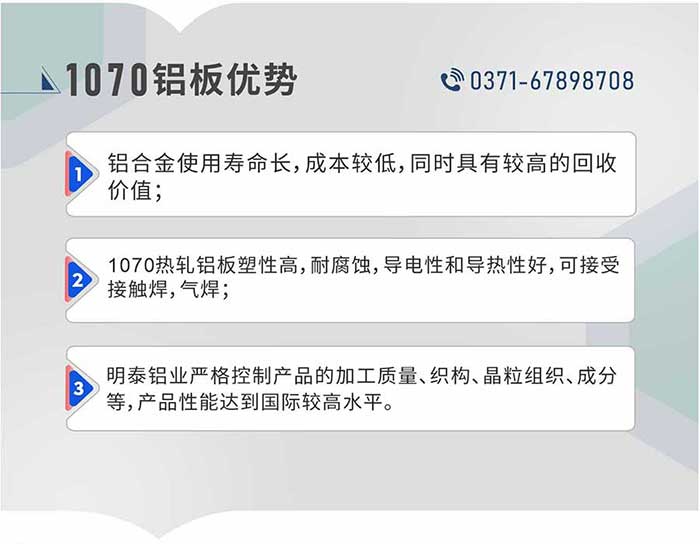 1、鋁合金使用壽命長，成本較低，同時具有較高的回收價值；2、1070熱軋鋁板塑性高，耐腐蝕，導電性和導熱性好，可接受接觸焊，氣焊；3、明泰鋁業嚴格控制產品的加工質量、織構、晶粒組織、成分等，產品性能達到國際較高水平。